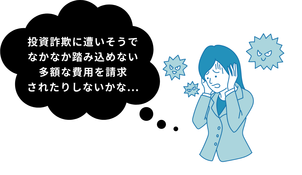 投資詐欺に遭いそうで
なかなか踏み込めない
多額な費用を請求
されたりしないかな...